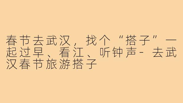 春节去武汉,找个“搭子”一起过早、看江、听钟声-去武汉春节旅游搭子