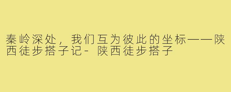 秦岭深处,我们互为彼此的坐标——陕西徒步搭子记-陕西徒步搭子