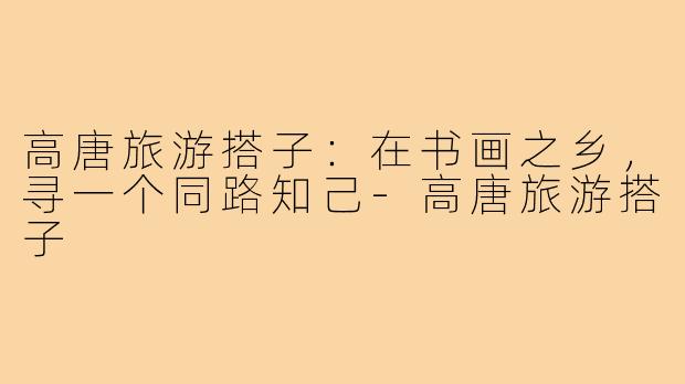 高唐旅游搭子:在书画之乡,寻一个同路知己-高唐旅游搭子