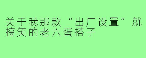 关于我那款“出厂设置”就搞笑的老六蛋搭子