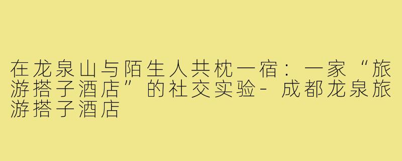 在龙泉山与陌生人共枕一宿:一家“旅游搭子酒店”的社交实验-成都龙泉旅游搭子酒店