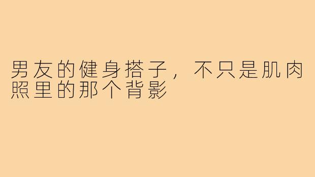 男友的健身搭子,不只是肌肉照里的那个背影