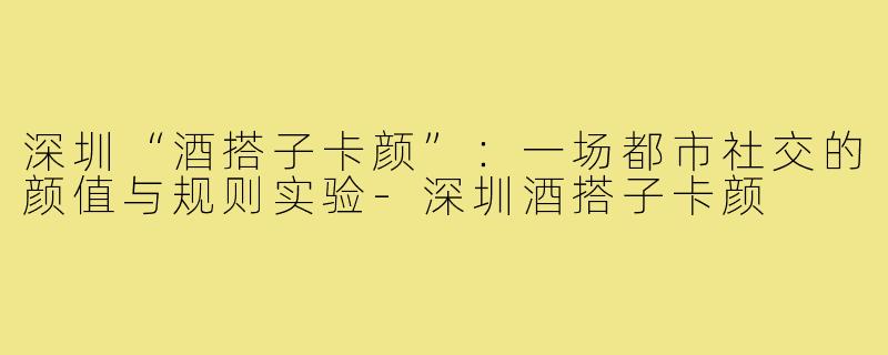 深圳“酒搭子卡颜”:一场都市社交的颜值与规则实验-深圳酒搭子卡颜