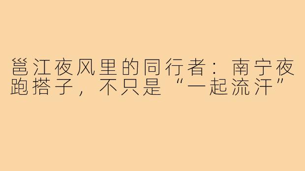 邕江夜风里的同行者:南宁夜跑搭子,不只是“一起流汗”