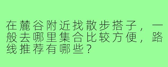 在麓谷附近找散步搭子,一般去哪里集合比较方便,路线推荐有哪些?