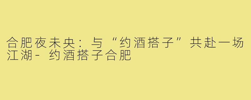 合肥夜未央:与“约酒搭子”共赴一场江湖-约酒搭子合肥
