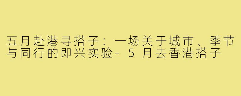 五月赴港寻搭子:一场关于城市、季节与同行的即兴实验-5月去香港搭子