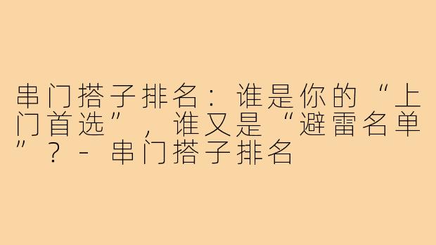串门搭子排名：谁是你的“上门首选”，谁又是“避雷名单”？-串门搭子排名