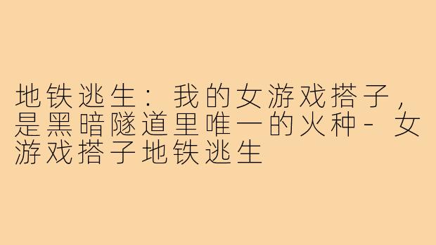 地铁逃生:我的女游戏搭子,是黑暗隧道里唯一的火种-女游戏搭子地铁逃生