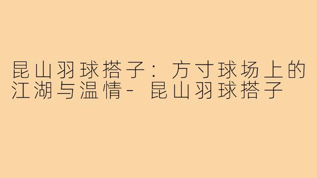 昆山羽球搭子:方寸球场上的江湖与温情-昆山羽球搭子