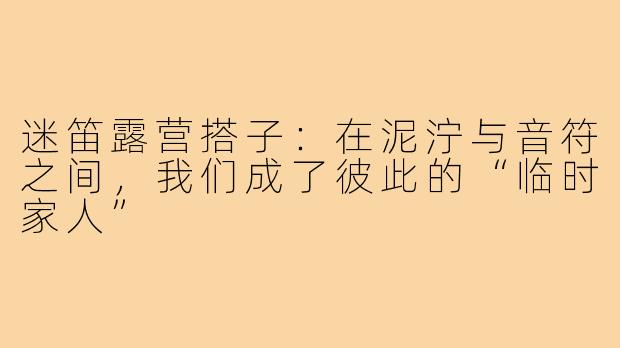 迷笛露营搭子:在泥泞与音符之间,我们成了彼此的“临时家人”