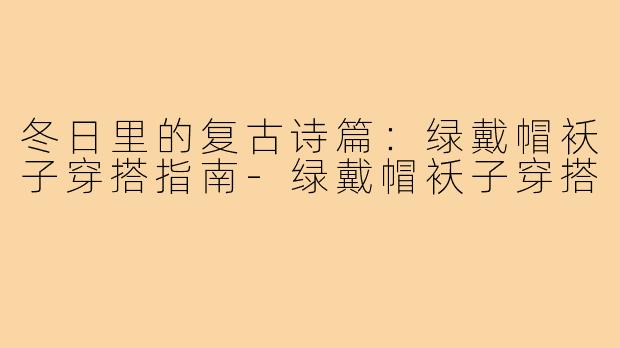 冬日里的复古诗篇:绿戴帽袄子穿搭指南-绿戴帽袄子穿搭