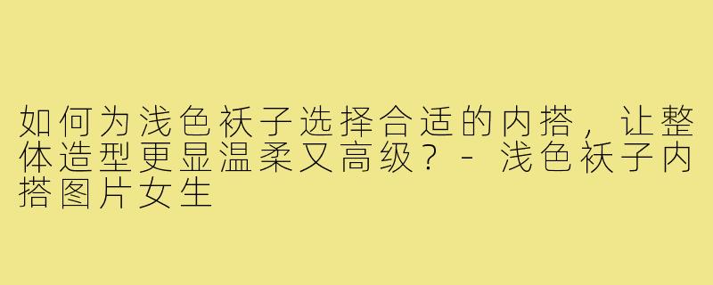 如何为浅色袄子选择合适的内搭，让整体造型更显温柔又高级？-浅色袄子内搭图片女生