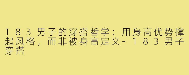 183男子的穿搭哲学:用身高优势撑起风格,而非被身高定义-183男子穿搭