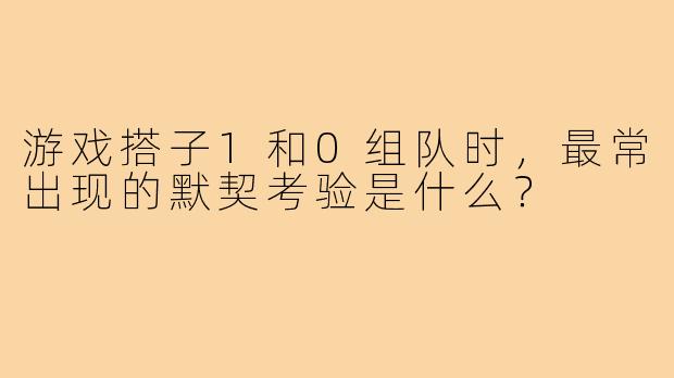 游戏搭子1和0组队时,最常出现的默契考验是什么?