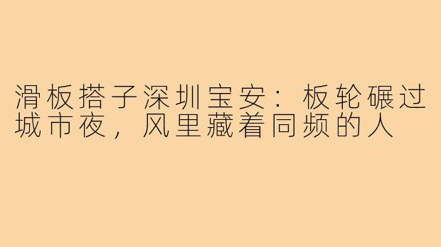 滑板搭子深圳宝安:板轮碾过城市夜,风里藏着同频的人