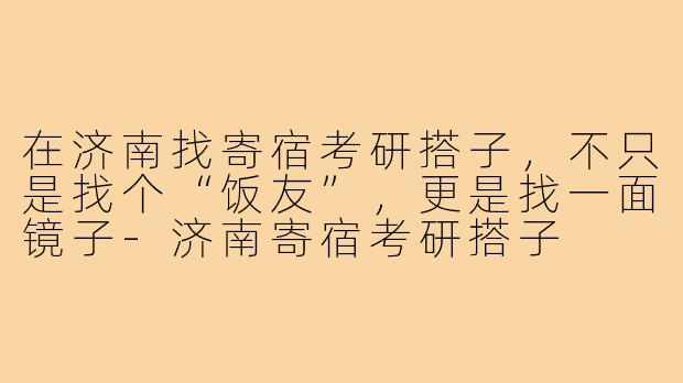 在济南找寄宿考研搭子,不只是找个“饭友”,更是找一面镜子-济南寄宿考研搭子
