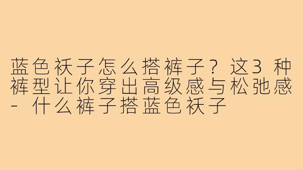 蓝色袄子怎么搭裤子?这3种裤型让你穿出高级感与松弛感-什么裤子搭蓝色袄子