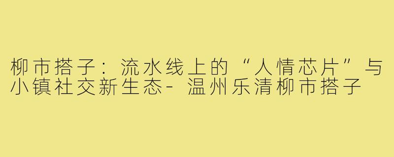 柳市搭子：流水线上的“人情芯片”与小镇社交新生态-温州乐清柳市搭子