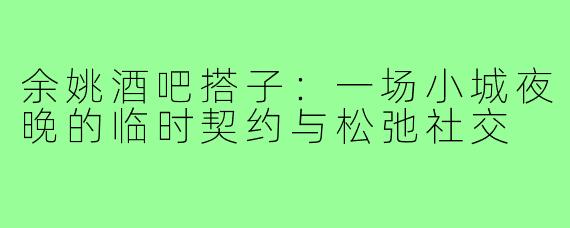 余姚酒吧搭子:一场小城夜晚的临时契约与松弛社交