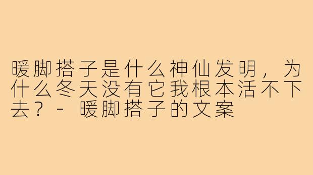 暖脚搭子是什么神仙发明,为什么冬天没有它我根本活不下去?-暖脚搭子的文案
