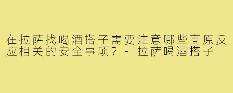 在拉萨找喝酒搭子需要注意哪些高原反应相关的安全事项?-拉萨喝酒搭子