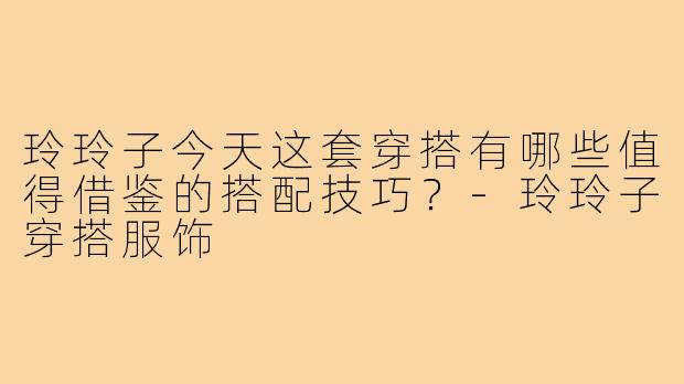 玲玲子今天这套穿搭有哪些值得借鉴的搭配技巧?-玲玲子穿搭服饰