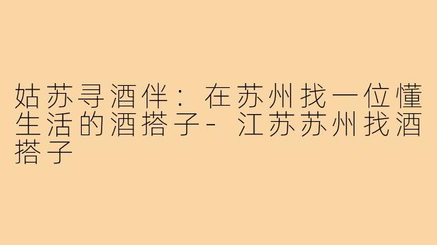 姑苏寻酒伴:在苏州找一位懂生活的酒搭子-江苏苏州找酒搭子