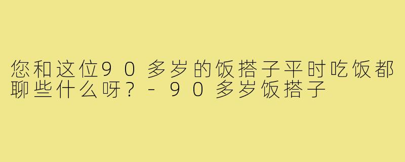 您和这位90多岁的饭搭子平时吃饭都聊些什么呀？-90多岁饭搭子