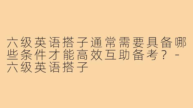 六级英语搭子通常需要具备哪些条件才能高效互助备考?-六级英语搭子