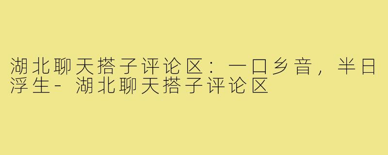 湖北聊天搭子评论区:一口乡音,半日浮生-湖北聊天搭子评论区