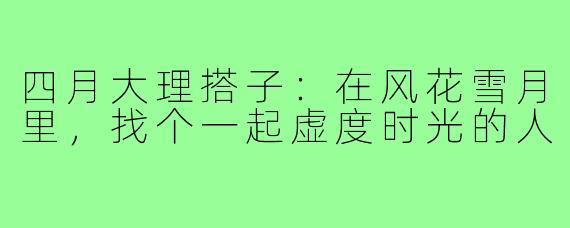 四月大理搭子:在风花雪月里,找个一起虚度时光的人