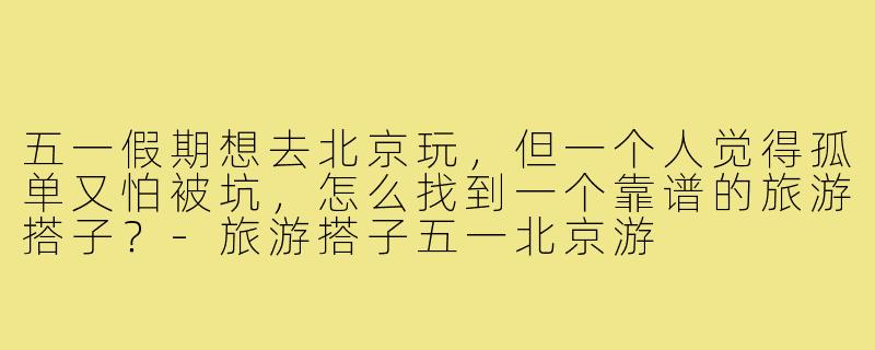 五一假期想去北京玩,但一个人觉得孤单又怕被坑,怎么找到一个靠谱的旅游搭子?-旅游搭子五一北京游