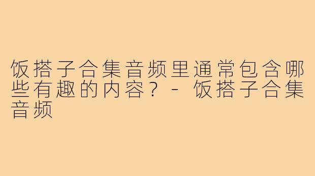 饭搭子合集音频里通常包含哪些有趣的内容?-饭搭子合集音频