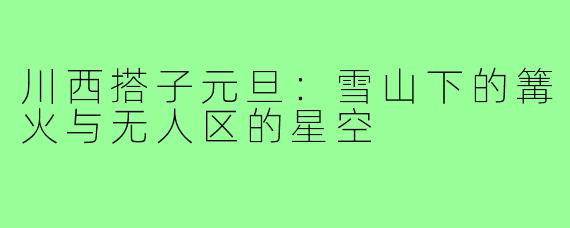 川西搭子元旦:雪山下的篝火与无人区的星空