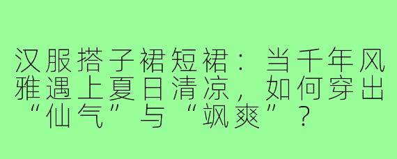 汉服搭子裙短裙：当千年风雅遇上夏日清凉，如何穿出“仙气”与“飒爽”？
