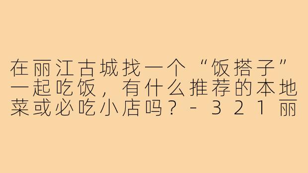在丽江古城找一个“饭搭子”一起吃饭,有什么推荐的本地菜或必吃小店吗?-321丽江古城饭搭子