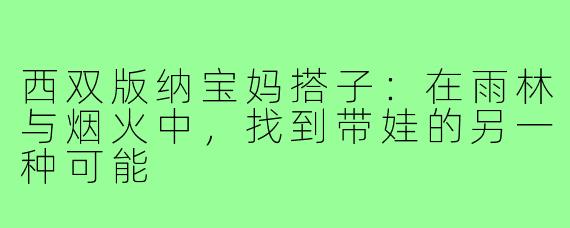 西双版纳宝妈搭子:在雨林与烟火中,找到带娃的另一种可能