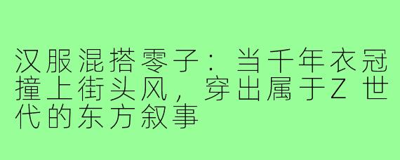 汉服混搭零子:当千年衣冠撞上街头风,穿出属于Z世代的东方叙事