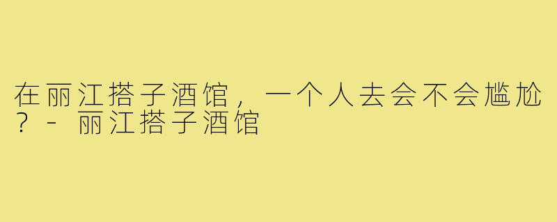 在丽江搭子酒馆,一个人去会不会尴尬?-丽江搭子酒馆