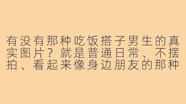 有没有那种吃饭搭子男生的真实图片?就是普通日常、不摆拍、看起来像身边朋友的那种。-吃饭搭子男生图片真实