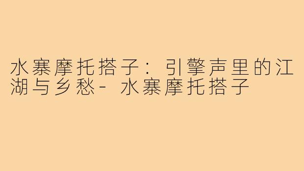 水寨摩托搭子:引擎声里的江湖与乡愁-水寨摩托搭子