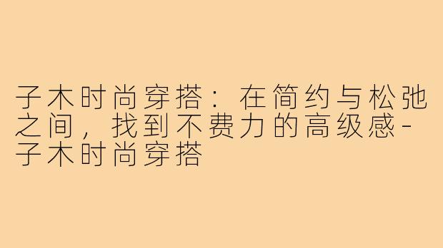 子木时尚穿搭:在简约与松弛之间,找到不费力的高级感-子木时尚穿搭