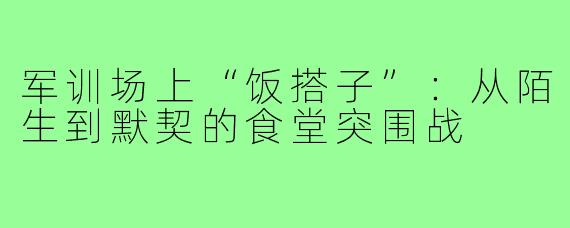 军训场上“饭搭子”:从陌生到默契的食堂突围战