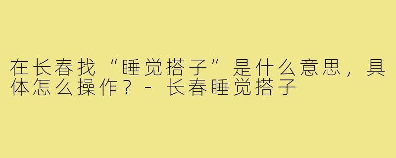 在长春找“睡觉搭子”是什么意思,具体怎么操作?-长春睡觉搭子
