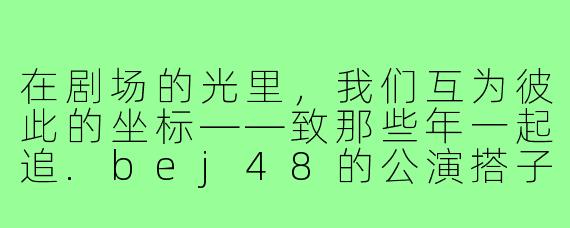 在剧场的光里,我们互为彼此的坐标——致那些年一起追.bej48的公演搭子