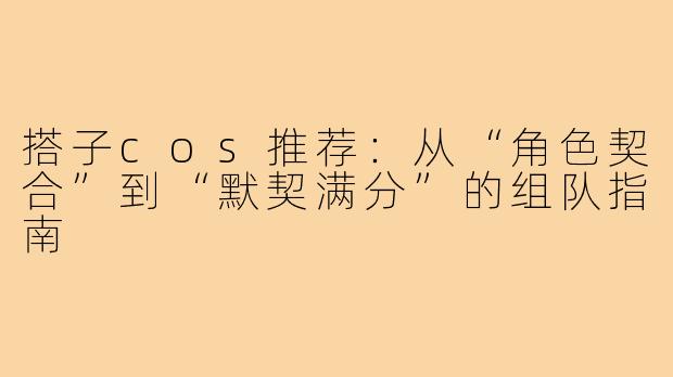 搭子cos推荐:从“角色契合”到“默契满分”的组队指南