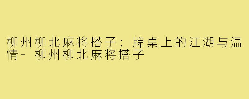 柳州柳北麻将搭子:牌桌上的江湖与温情-柳州柳北麻将搭子