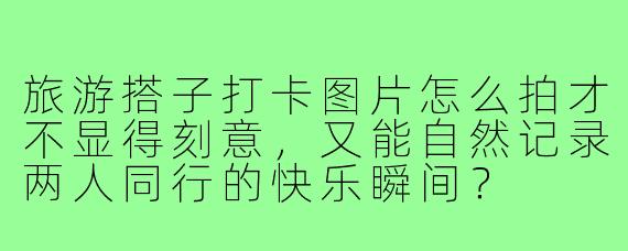 旅游搭子打卡图片怎么拍才不显得刻意,又能自然记录两人同行的快乐瞬间?