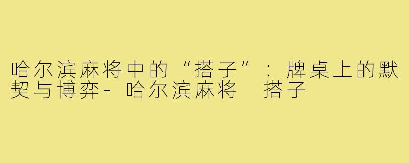 哈尔滨麻将中的“搭子”:牌桌上的默契与博弈-哈尔滨麻将 搭子